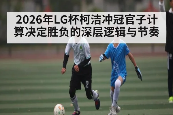 2026年LG杯柯洁冲冠官子计算决定胜负的深层逻辑与节奏