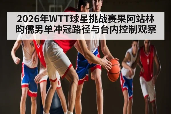 2026年WTT球星挑战赛果阿站林昀儒男单冲冠路径与台内控制观察